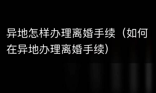 异地怎样办理离婚手续（如何在异地办理离婚手续）