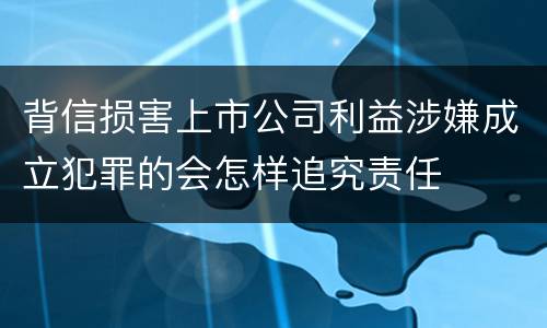 背信损害上市公司利益涉嫌成立犯罪的会怎样追究责任