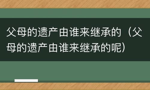 父母的遗产由谁来继承的（父母的遗产由谁来继承的呢）