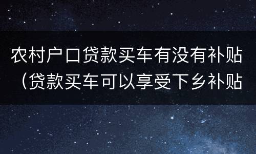 农村户口贷款买车有没有补贴（贷款买车可以享受下乡补贴吗）