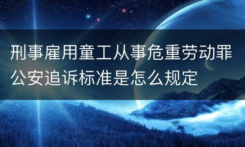 刑事雇用童工从事危重劳动罪公安追诉标准是怎么规定