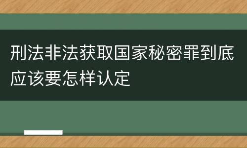 刑法非法获取国家秘密罪到底应该要怎样认定