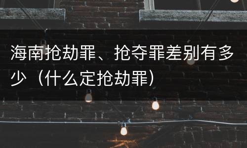 海南抢劫罪、抢夺罪差别有多少（什么定抢劫罪）