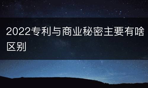 2022专利与商业秘密主要有啥区别