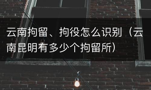 云南拘留、拘役怎么识别（云南昆明有多少个拘留所）