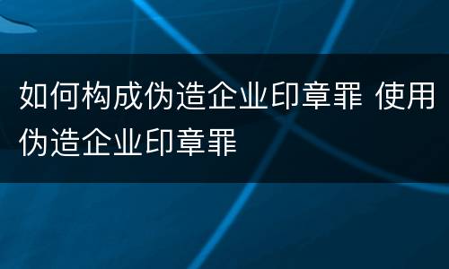 如何构成伪造企业印章罪 使用伪造企业印章罪