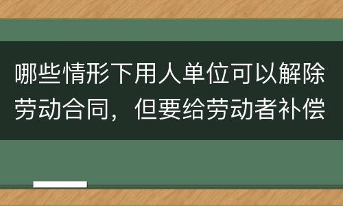 哪些情形下用人单位可以解除劳动合同，但要给劳动者补偿