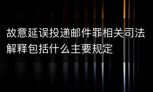 故意延误投递邮件罪相关司法解释包括什么主要规定