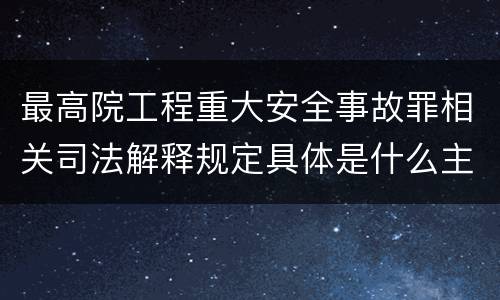 最高院工程重大安全事故罪相关司法解释规定具体是什么主要内容