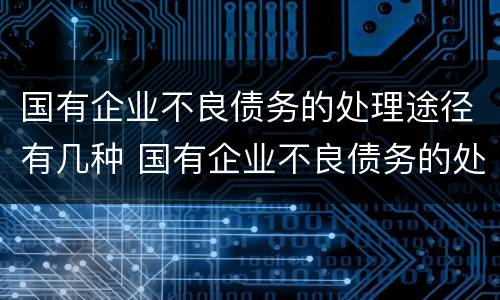 国有企业不良债务的处理途径有几种 国有企业不良债务的处理途径有几种方式