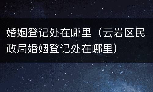 婚姻登记处在哪里（云岩区民政局婚姻登记处在哪里）