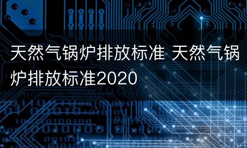 天然气锅炉排放标准 天然气锅炉排放标准2020