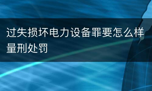 过失损坏电力设备罪要怎么样量刑处罚