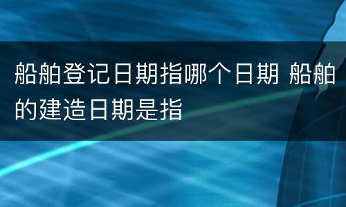 船舶登记日期指哪个日期 船舶的建造日期是指