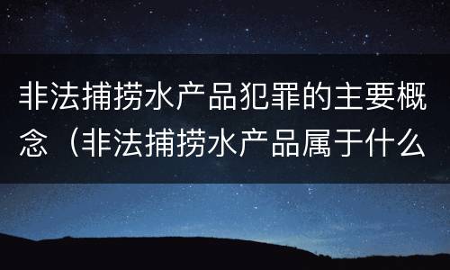 非法捕捞水产品犯罪的主要概念（非法捕捞水产品属于什么犯罪类型）