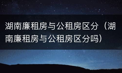 湖南廉租房与公租房区分（湖南廉租房与公租房区分吗）