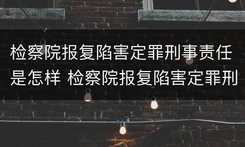 检察院报复陷害定罪刑事责任是怎样 检察院报复陷害定罪刑事责任是怎样认定的