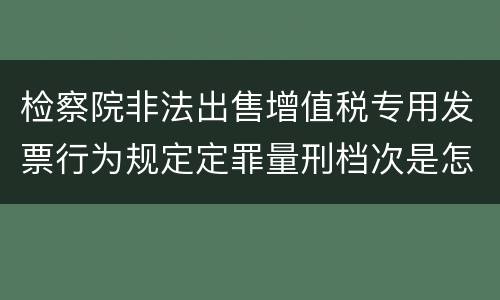 检察院非法出售增值税专用发票行为规定定罪量刑档次是怎样