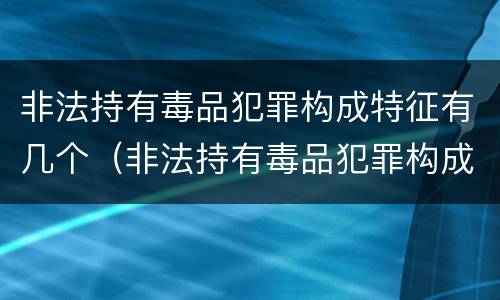 非法持有毒品犯罪构成特征有几个（非法持有毒品犯罪构成特征有几个要件）