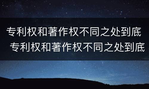 专利权和著作权不同之处到底 专利权和著作权不同之处到底有多少