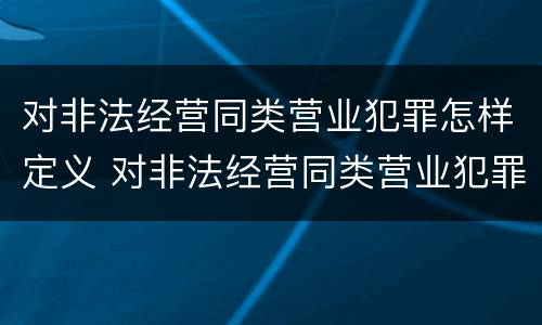 对非法经营同类营业犯罪怎样定义 对非法经营同类营业犯罪怎样定义犯罪行为