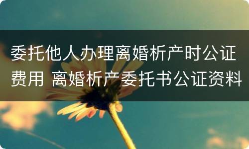 委托他人办理离婚析产时公证费用 离婚析产委托书公证资料