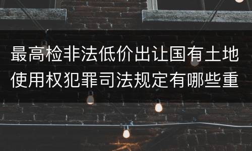 最高检非法低价出让国有土地使用权犯罪司法规定有哪些重要内容
