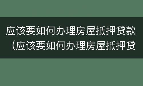 应该要如何办理房屋抵押贷款（应该要如何办理房屋抵押贷款手续）