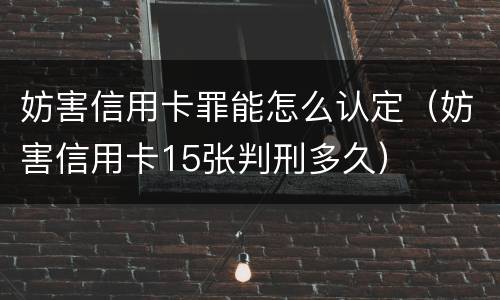 妨害信用卡罪能怎么认定（妨害信用卡15张判刑多久）
