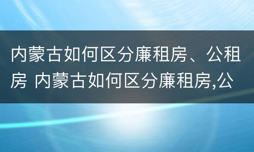 内蒙古如何区分廉租房、公租房 内蒙古如何区分廉租房,公租房呢