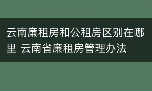 云南廉租房和公租房区别在哪里 云南省廉租房管理办法