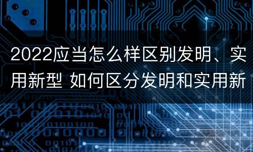 2022应当怎么样区别发明、实用新型 如何区分发明和实用新型