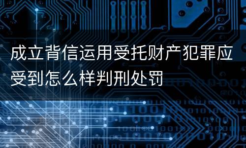 成立背信运用受托财产犯罪应受到怎么样判刑处罚