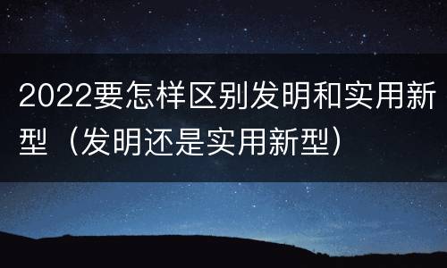2022要怎样区别发明和实用新型（发明还是实用新型）