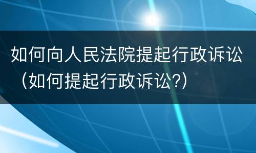 如何向人民法院提起行政诉讼（如何提起行政诉讼?）