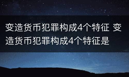 变造货币犯罪构成4个特征 变造货币犯罪构成4个特征是