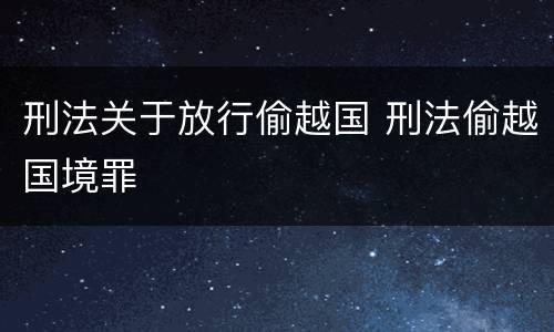 刑法关于放行偷越国 刑法偷越国境罪