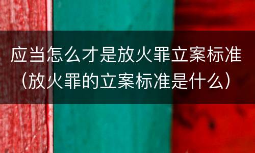应当怎么才是放火罪立案标准（放火罪的立案标准是什么）