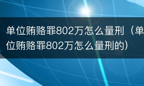 单位贿赂罪802万怎么量刑（单位贿赂罪802万怎么量刑的）