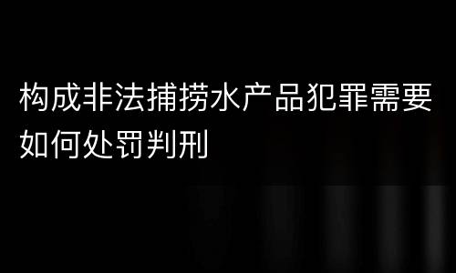 构成非法捕捞水产品犯罪需要如何处罚判刑
