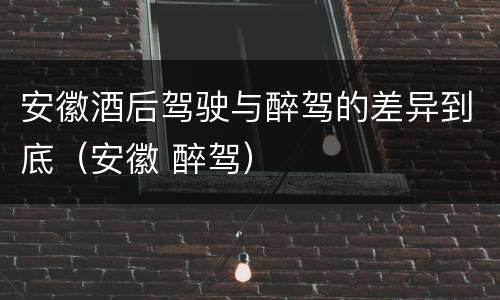 安徽酒后驾驶与醉驾的差异到底（安徽 醉驾）
