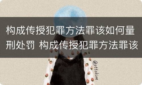 构成传授犯罪方法罪该如何量刑处罚 构成传授犯罪方法罪该如何量刑处罚决定书