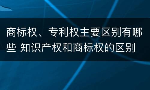 商标权、专利权主要区别有哪些 知识产权和商标权的区别