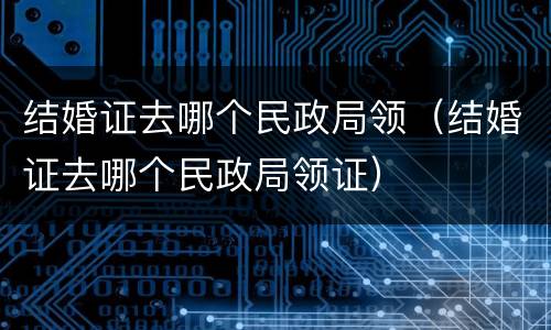 结婚证去哪个民政局领（结婚证去哪个民政局领证）