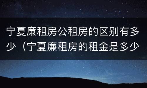 宁夏廉租房公租房的区别有多少（宁夏廉租房的租金是多少钱）