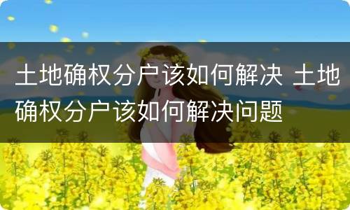 土地确权分户该如何解决 土地确权分户该如何解决问题