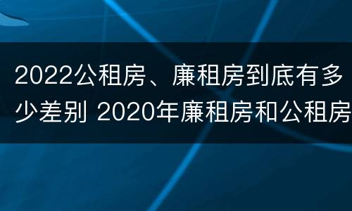 2022公租房、廉租房到底有多少差别 2020年廉租房和公租房的区别