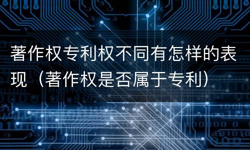 著作权专利权不同有怎样的表现（著作权是否属于专利）