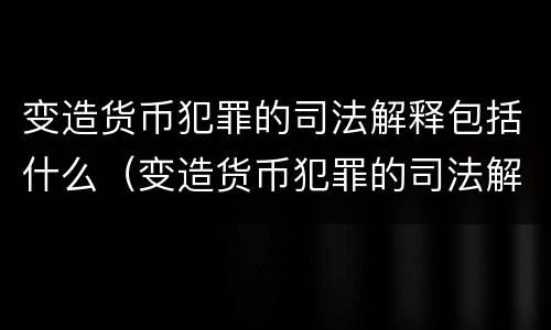 变造货币犯罪的司法解释包括什么（变造货币犯罪的司法解释包括什么内容）