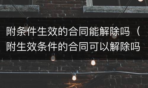 附条件生效的合同能解除吗（附生效条件的合同可以解除吗）